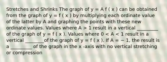 Stretches and Shrinks The graph of y = A f ( x ) can be obtained from the graph of y = f ( x ) by multiplying each ordinate value of the latter by A and graphing the points with these new ordinate values. Values where A > 1 result in a vertical _________ of the graph of y = f ( x ). Values where 0 < A < 1 result in a vertical ________of the graph of y = f ( x ). If A = − 1, the result is a _________ of the graph in the x -axis with no vertical stretching or compression