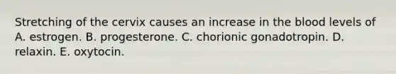 Stretching of the cervix causes an increase in the blood levels of A. estrogen. B. progesterone. C. chorionic gonadotropin. D. relaxin. E. oxytocin.