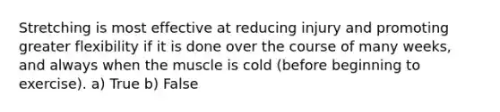 Stretching is most effective at reducing injury and promoting greater flexibility if it is done over the course of many weeks, and always when the muscle is cold (before beginning to exercise). a) True b) False