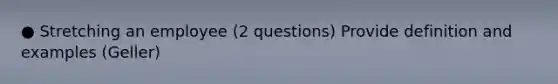 ● Stretching an employee (2 questions) Provide definition and examples (Geller)