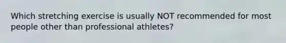 Which stretching exercise is usually NOT recommended for most people other than professional athletes?