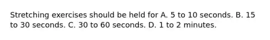 Stretching exercises should be held for A. 5 to 10 seconds. B. 15 to 30 seconds. C. 30 to 60 seconds. D. 1 to 2 minutes.