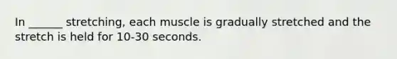 In ______ stretching, each muscle is gradually stretched and the stretch is held for 10-30 seconds.