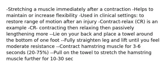 -Stretching a muscle immediately after a contraction -Helps to maintain or increase flexibility -Used in clinical settings: to restore range of motion after an injury -Contract-relax (CR) is an example -CR- contracting then relaxing then passively lengthening more --Lie on your back and place a towel around the bottom of one foot --Fully straighten leg and lift until you feel moderate resistance --Contract hamstring muscle for 3-6 seconds (20-75%) --Pull on the towel to stretch the hamstring muscle further for 10-30 sec