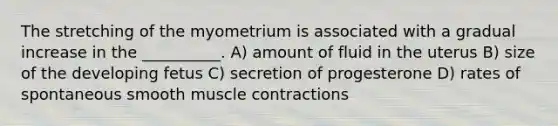 The stretching of the myometrium is associated with a gradual increase in the __________. A) amount of fluid in the uterus B) size of the developing fetus C) secretion of progesterone D) rates of spontaneous smooth <a href='https://www.questionai.com/knowledge/k0LBwLeEer-muscle-contraction' class='anchor-knowledge'>muscle contraction</a>s