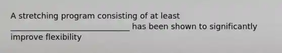 A stretching program consisting of at least ______________________________ has been shown to significantly improve flexibility