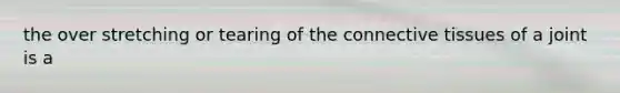 the over stretching or tearing of the connective tissues of a joint is a