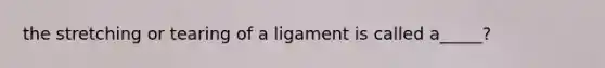 the stretching or tearing of a ligament is called a_____?