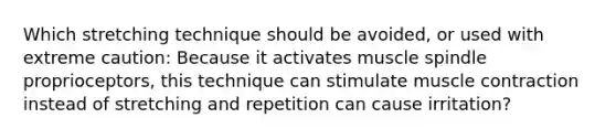 Which stretching technique should be avoided, or used with extreme caution: Because it activates muscle spindle proprioceptors, this technique can stimulate muscle contraction instead of stretching and repetition can cause irritation?