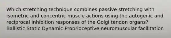 Which stretching technique combines passive stretching with isometric and concentric muscle actions using the autogenic and reciprocal inhibition responses of the Golgi tendon organs? Ballistic Static Dynamic Proprioceptive neuromuscular facilitation