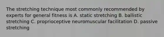 The stretching technique most commonly recommended by experts for general fitness is A. static stretching B. ballistic stretching C. proprioceptive neuromuscular facilitation D. passive stretching