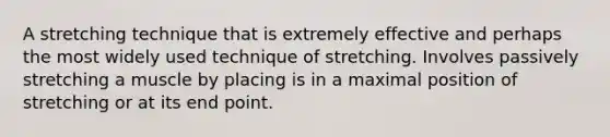 A stretching technique that is extremely effective and perhaps the most widely used technique of stretching. Involves passively stretching a muscle by placing is in a maximal position of stretching or at its end point.