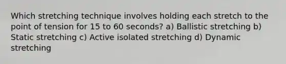 Which stretching technique involves holding each stretch to the point of tension for 15 to 60 seconds? a) Ballistic stretching b) Static stretching c) Active isolated stretching d) Dynamic stretching