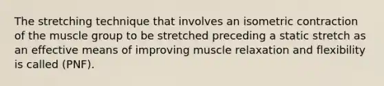 The stretching technique that involves an isometric contraction of the muscle group to be stretched preceding a static stretch as an effective means of improving muscle relaxation and flexibility is called (PNF).