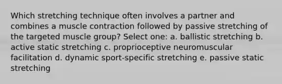 Which stretching technique often involves a partner and combines a muscle contraction followed by passive stretching of the targeted muscle group? Select one: a. ballistic stretching b. active static stretching c. proprioceptive neuromuscular facilitation d. dynamic sport-specific stretching e. passive static stretching