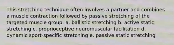 This stretching technique often involves a partner and combines a muscle contraction followed by passive stretching of the targeted muscle group. a. ballistic stretching b. active static stretching c. proprioceptive neuromuscular facilitation d. dynamic sport-specific stretching e. passive static stretching