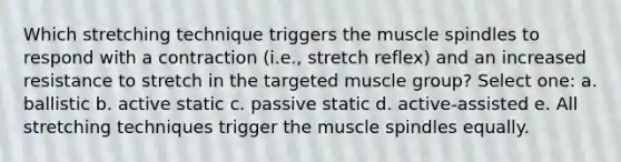 Which stretching technique triggers the muscle spindles to respond with a contraction (i.e., stretch reflex) and an increased resistance to stretch in the targeted muscle group? Select one: a. ballistic b. active static c. passive static d. active-assisted e. All stretching techniques trigger the muscle spindles equally.