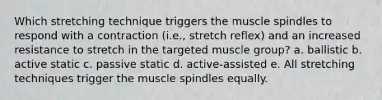 Which stretching technique triggers the muscle spindles to respond with a contraction (i.e., stretch reflex) and an increased resistance to stretch in the targeted muscle group? a. ballistic b. active static c. passive static d. active-assisted e. All stretching techniques trigger the muscle spindles equally.