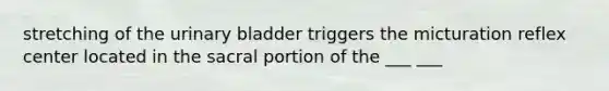 stretching of the urinary bladder triggers the micturation reflex center located in the sacral portion of the ___ ___