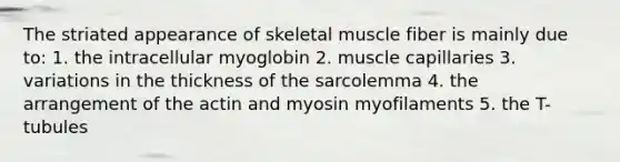 The striated appearance of skeletal muscle fiber is mainly due to: 1. the intracellular myoglobin 2. muscle capillaries 3. variations in the thickness of the sarcolemma 4. the arrangement of the actin and myosin myofilaments 5. the T-tubules