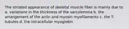 The striated appearance of skeletal muscle fiber is mainly due to a. variations in the thickness of the sarcolemma b. the arrangement of the actin and myosin myofilaments c. the T-tubules d. the intracellular myoglobin