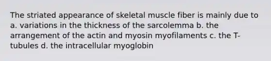 The striated appearance of skeletal muscle fiber is mainly due to a. variations in the thickness of the sarcolemma b. the arrangement of the actin and myosin myofilaments c. the T-tubules d. the intracellular myoglobin