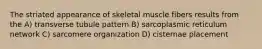 The striated appearance of skeletal muscle fibers results from the A) transverse tubule pattern B) sarcoplasmic reticulum network C) sarcomere organization D) cisternae placement