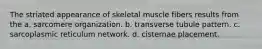 The striated appearance of skeletal muscle fibers results from the a. sarcomere organization. b. transverse tubule pattern. c. sarcoplasmic reticulum network. d. cisternae placement.