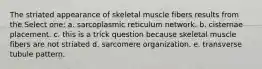 The striated appearance of skeletal muscle fibers results from the Select one: a. sarcoplasmic reticulum network. b. cisternae placement. c. this is a trick question because skeletal muscle fibers are not striated d. sarcomere organization. e. transverse tubule pattern.