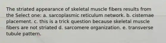 The striated appearance of skeletal muscle fibers results from the Select one: a. sarcoplasmic reticulum network. b. cisternae placement. c. this is a trick question because skeletal muscle fibers are not striated d. sarcomere organization. e. transverse tubule pattern.