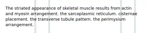 The striated appearance of skeletal muscle results from actin and myosin arrangement. the sarcoplasmic reticulum. cisternae placement. the transverse tubule pattern. the perimysium arrangement.