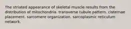 The striated appearance of skeletal muscle results from the distribution of mitochondria. transverse tubule pattern. cisternae placement. sarcomere organization. sarcoplasmic reticulum network.