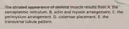 The striated appearance of skeletal muscle results from A. the sarcoplasmic reticulum. B. actin and myosin arrangement. C. the perimysium arrangement. D. cisternae placement. E. the transverse tubule pattern.