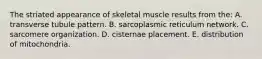 The striated appearance of skeletal muscle results from the: A. transverse tubule pattern. B. sarcoplasmic reticulum network. C. sarcomere organization. D. cisternae placement. E. distribution of mitochondria.