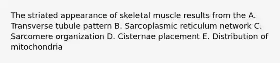 The striated appearance of skeletal muscle results from the A. Transverse tubule pattern B. Sarcoplasmic reticulum network C. Sarcomere organization D. Cisternae placement E. Distribution of mitochondria