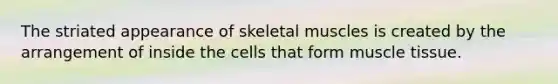 The striated appearance of skeletal muscles is created by the arrangement of inside the cells that form muscle tissue.