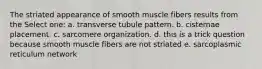 The striated appearance of smooth muscle fibers results from the Select one: a. transverse tubule pattern. b. cisternae placement. c. sarcomere organization. d. this is a trick question because smooth muscle fibers are not striated e. sarcoplasmic reticulum network