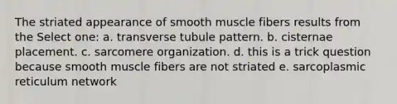 The striated appearance of smooth muscle fibers results from the Select one: a. transverse tubule pattern. b. cisternae placement. c. sarcomere organization. d. this is a trick question because smooth muscle fibers are not striated e. sarcoplasmic reticulum network