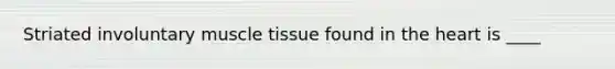 Striated involuntary muscle tissue found in the heart is ____