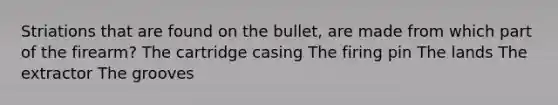 Striations that are found on the bullet, are made from which part of the firearm? The cartridge casing The firing pin The lands The extractor The grooves