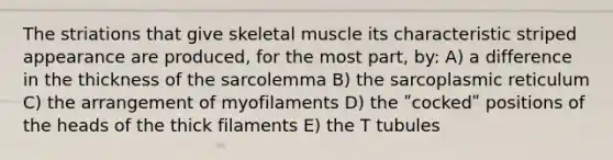 The striations that give skeletal muscle its characteristic striped appearance are produced, for the most part, by: A) a difference in the thickness of the sarcolemma B) the sarcoplasmic reticulum C) the arrangement of myofilaments D) the ʺcockedʺ positions of the heads of the thick filaments E) the T tubules