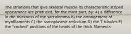 The striations that give skeletal muscle its characteristic striped appearance are produced, for the most part, by: A) a difference in the thickness of the sarcolemma B) the arrangement of myofilaments C) the sarcoplasmic reticulum D) the T tubules E) the "cocked" positions of the heads of the thick filaments