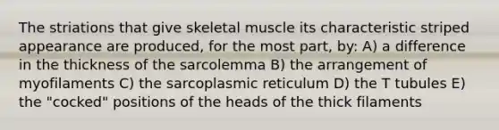 The striations that give skeletal muscle its characteristic striped appearance are produced, for the most part, by: A) a difference in the thickness of the sarcolemma B) the arrangement of myofilaments C) the sarcoplasmic reticulum D) the T tubules E) the "cocked" positions of the heads of the thick filaments