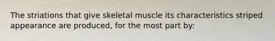 The striations that give skeletal muscle its characteristics striped appearance are produced, for the most part by: