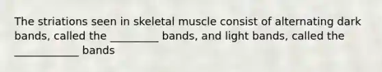 The striations seen in skeletal muscle consist of alternating dark bands, called the _________ bands, and light bands, called the ____________ bands