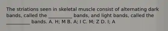 The striations seen in skeletal muscle consist of alternating dark bands, called the __________ bands, and light bands, called the __________ bands. A. H; M B. A; I C. M; Z D. I; A