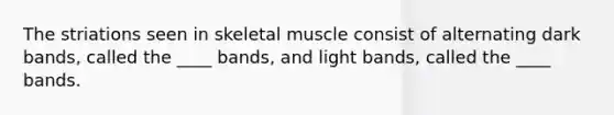 The striations seen in skeletal muscle consist of alternating dark bands, called the ____ bands, and light bands, called the ____ bands.