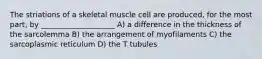 The striations of a skeletal muscle cell are produced, for the most part, by ____________________ A) a difference in the thickness of the sarcolemma B) the arrangement of myofilaments C) the sarcoplasmic reticulum D) the T tubules