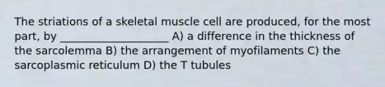 The striations of a skeletal muscle cell are produced, for the most part, by ____________________ A) a difference in the thickness of the sarcolemma B) the arrangement of myofilaments C) the sarcoplasmic reticulum D) the T tubules