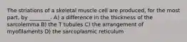 The striations of a skeletal muscle cell are produced, for the most part, by ________. A) a difference in the thickness of the sarcolemma B) the T tubules C) the arrangement of myofilaments D) the sarcoplasmic reticulum